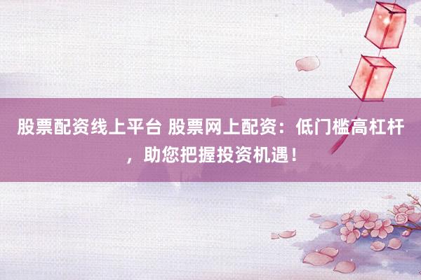 股票配资线上平台 股票网上配资：低门槛高杠杆，助您把握投资机遇！