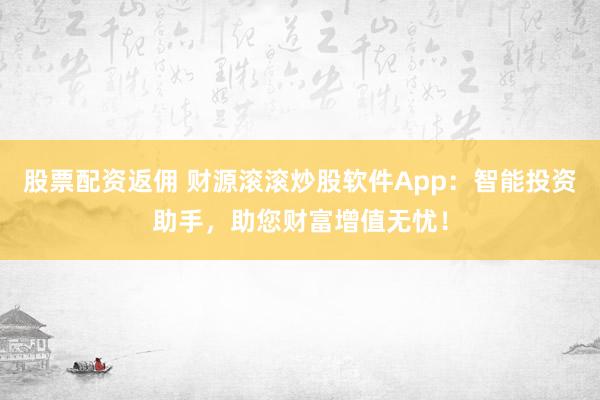 股票配资返佣 财源滚滚炒股软件App：智能投资助手，助您财富增值无忧！