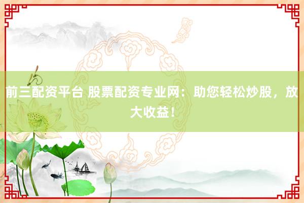 前三配资平台 股票配资专业网：助您轻松炒股，放大收益！