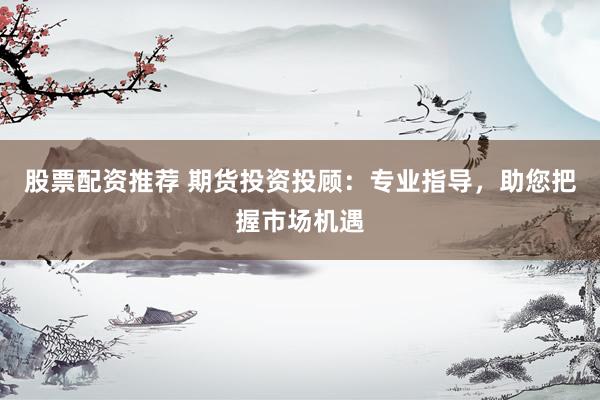 股票配资推荐 期货投资投顾：专业指导，助您把握市场机遇