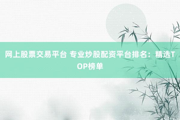 网上股票交易平台 专业炒股配资平台排名：精选TOP榜单