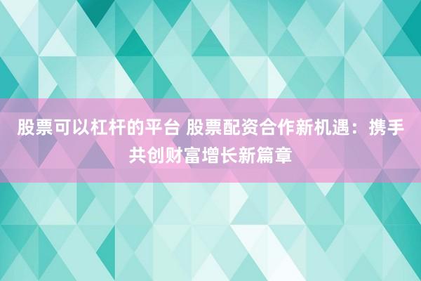股票可以杠杆的平台 股票配资合作新机遇：携手共创财富增长新篇章