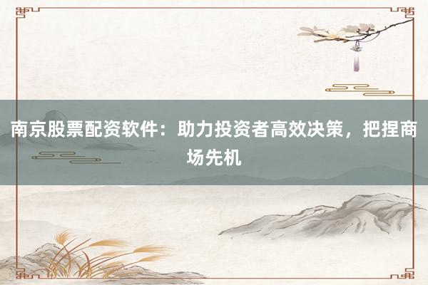 南京股票配资软件：助力投资者高效决策，把捏商场先机