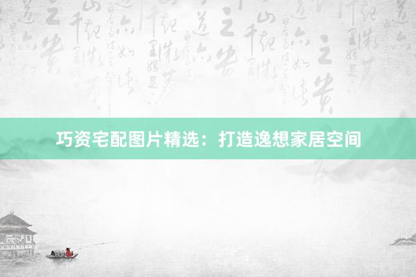 巧资宅配图片精选：打造逸想家居空间
