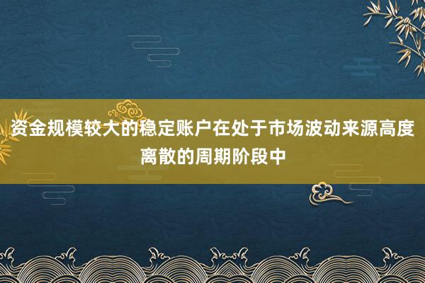 资金规模较大的稳定账户在处于市场波动来源高度离散的周期阶段中