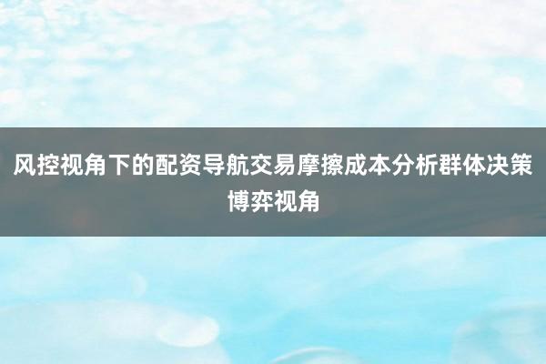 风控视角下的配资导航交易摩擦成本分析群体决策博弈视角