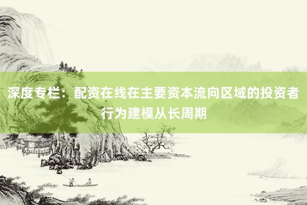 深度专栏：配资在线在主要资本流向区域的投资者行为建模从长周期