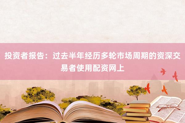 投资者报告：过去半年经历多轮市场周期的资深交易者使用配资网上