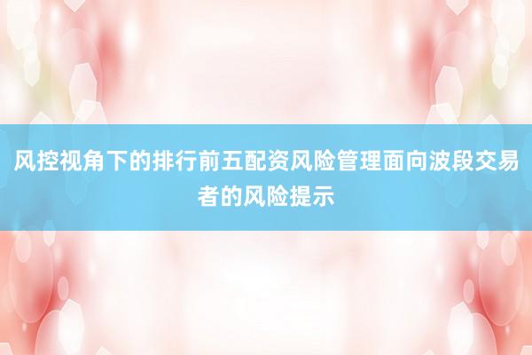 风控视角下的排行前五配资风险管理面向波段交易者的风险提示