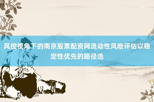 风控视角下的南京股票配资网流动性风险评估以稳定性优先的路径选