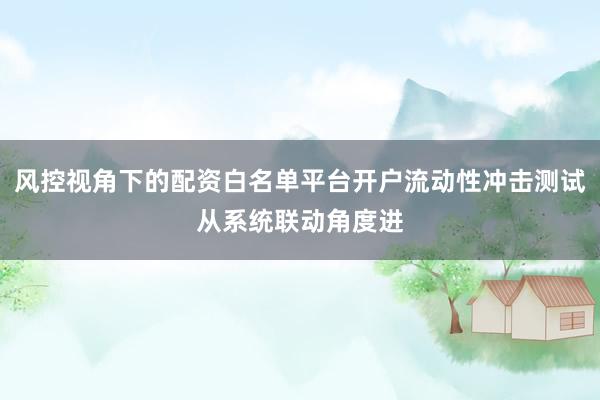 风控视角下的配资白名单平台开户流动性冲击测试从系统联动角度进