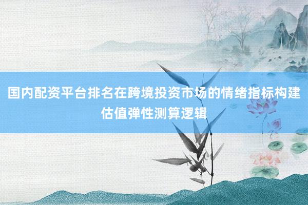 国内配资平台排名在跨境投资市场的情绪指标构建估值弹性测算逻辑