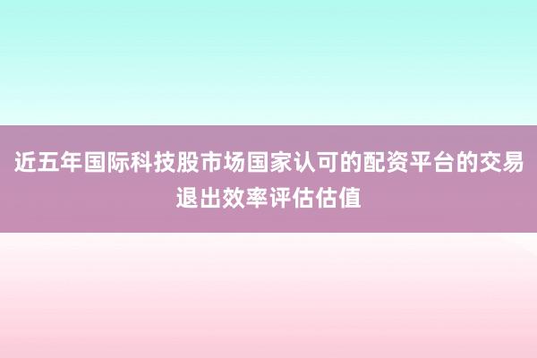 近五年国际科技股市场国家认可的配资平台的交易退出效率评估估值