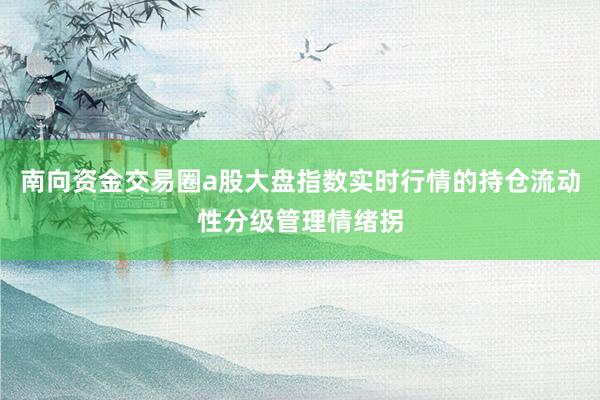 南向资金交易圈a股大盘指数实时行情的持仓流动性分级管理情绪拐