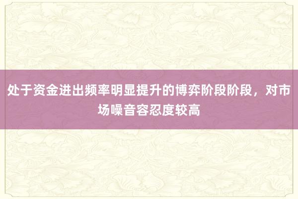 处于资金进出频率明显提升的博弈阶段阶段，对市场噪音容忍度较高