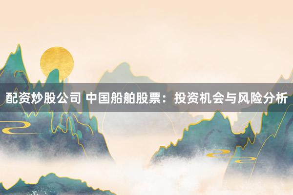 配资炒股公司 中国船舶股票：投资机会与风险分析