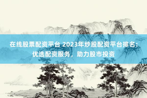 在线股票配资平台 2023年炒股配资平台排名：优选配资服务，助力股市投资