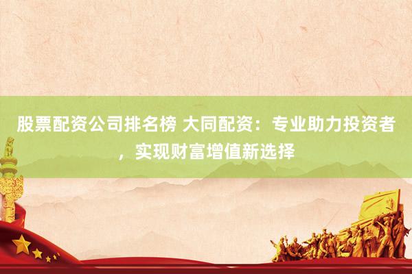股票配资公司排名榜 大同配资：专业助力投资者，实现财富增值新选择