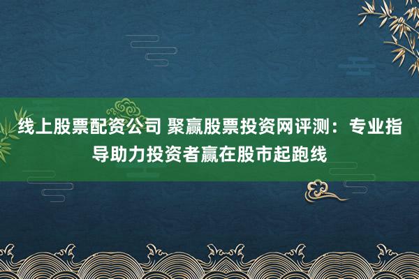线上股票配资公司 聚赢股票投资网评测：专业指导助力投资者赢在股市起跑线