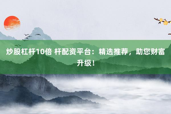炒股杠杆10倍 杆配资平台：精选推荐，助您财富升级！