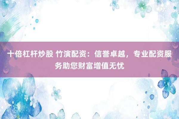 十倍杠杆炒股 竹演配资：信誉卓越，专业配资服务助您财富增值无忧
