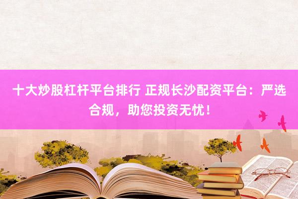 十大炒股杠杆平台排行 正规长沙配资平台：严选合规，助您投资无忧！