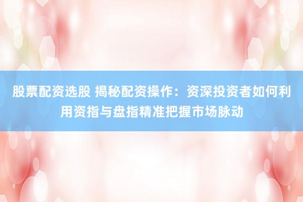 股票配资选股 揭秘配资操作：资深投资者如何利用资指与盘指精准把握市场脉动