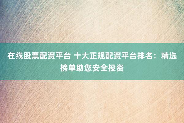 在线股票配资平台 十大正规配资平台排名：精选榜单助您安全投资