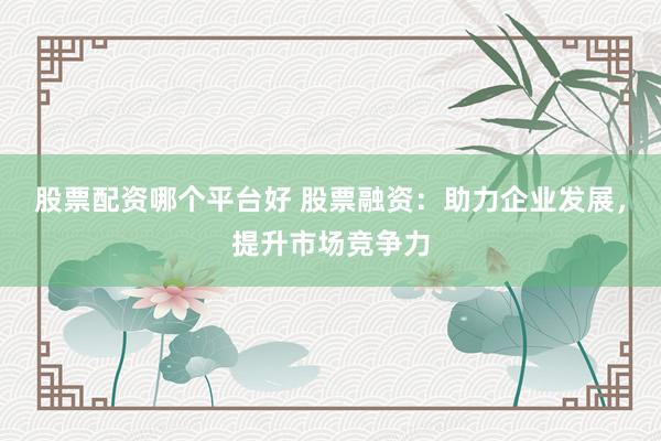 股票配资哪个平台好 股票融资：助力企业发展，提升市场竞争力