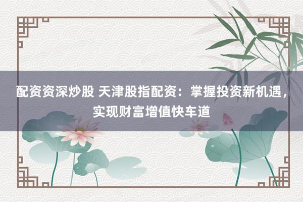 配资资深炒股 天津股指配资：掌握投资新机遇，实现财富增值快车道