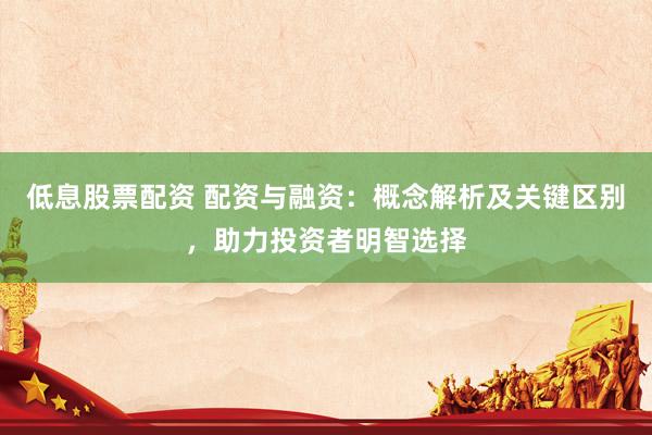 低息股票配资 配资与融资：概念解析及关键区别，助力投资者明智选择