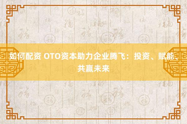 如何配资 OTO资本助力企业腾飞：投资、赋能、共赢未来