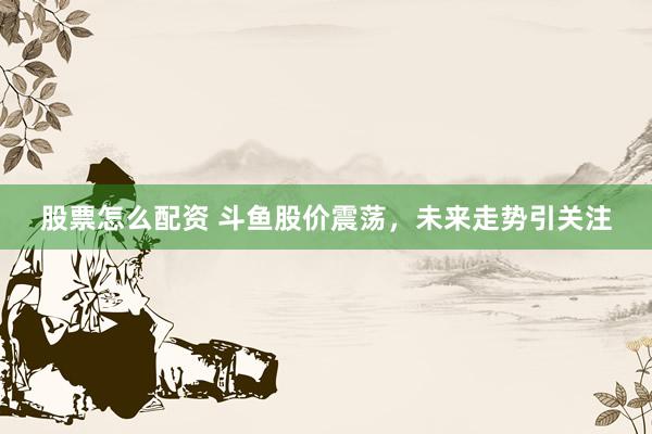 股票怎么配资 斗鱼股价震荡，未来走势引关注