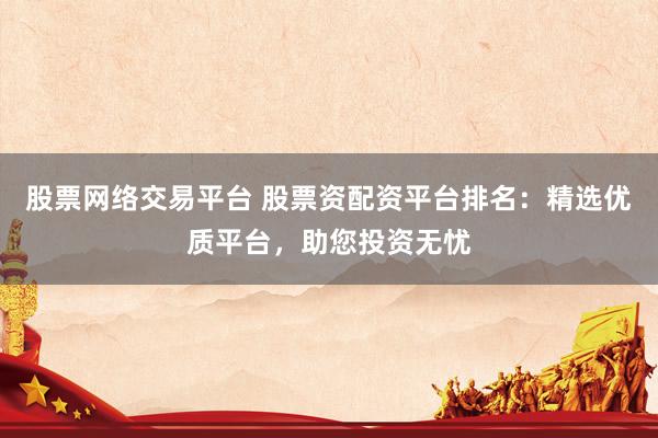 股票网络交易平台 股票资配资平台排名：精选优质平台，助您投资无忧