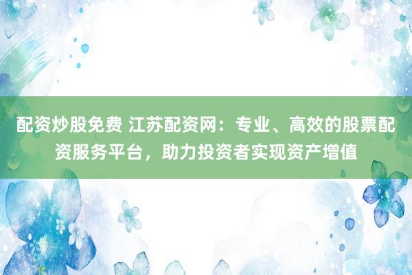 配资炒股免费 江苏配资网：专业、高效的股票配资服务平台，助力投资者实现资产增值