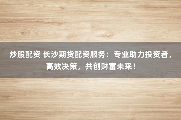 炒股配资 长沙期货配资服务：专业助力投资者，高效决策，共创财富未来！