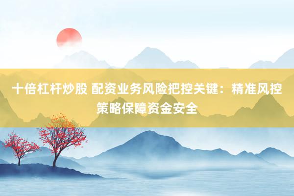 十倍杠杆炒股 配资业务风险把控关键：精准风控策略保障资金安全