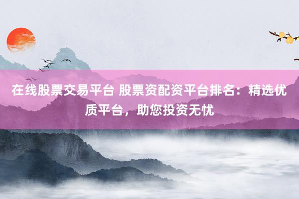 在线股票交易平台 股票资配资平台排名：精选优质平台，助您投资无忧