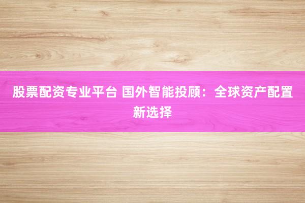 股票配资专业平台 国外智能投顾：全球资产配置新选择