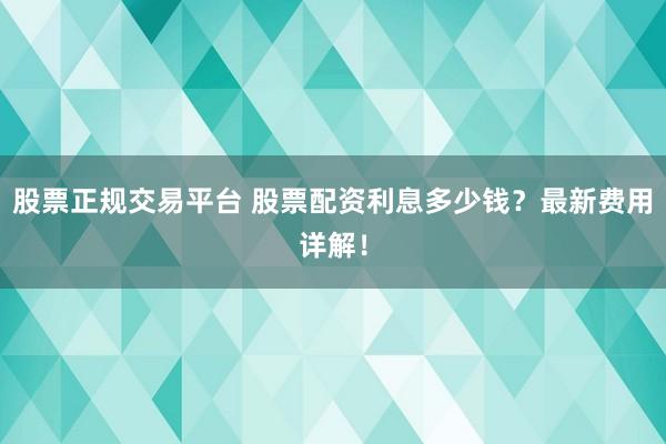 股票正规交易平台 股票配资利息多少钱？最新费用详解！