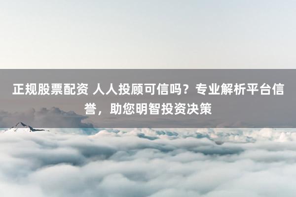正规股票配资 人人投顾可信吗？专业解析平台信誉，助您明智投资决策