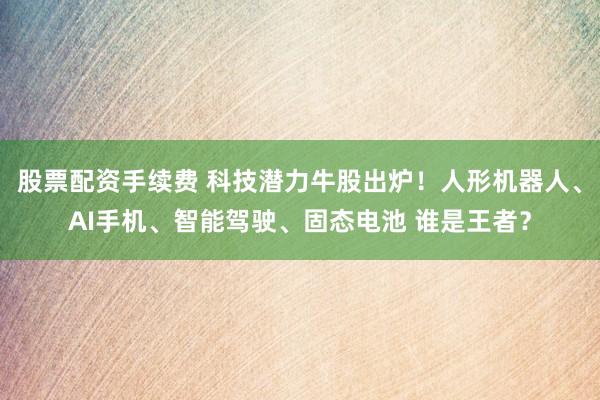 股票配资手续费 科技潜力牛股出炉！人形机器人、AI手机、智能驾驶、固态电池 谁是王者？